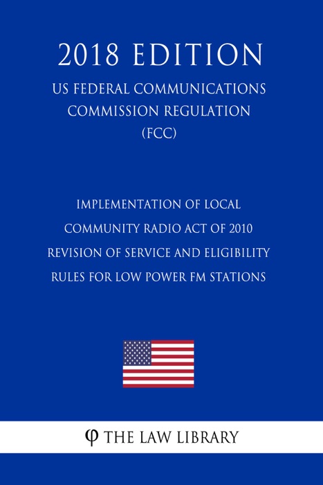 Implementation of Local Community Radio Act of 2010 - Revision of Service and Eligibility Rules for Low Power FM Stations (US Federal Communications Commission Regulation) (FCC) (2018 Edition)