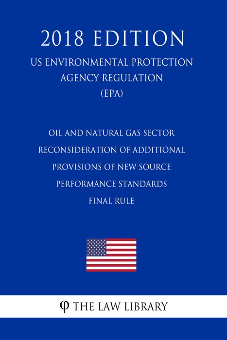 Oil and Natural Gas Sector - Reconsideration of Additional Provisions of New Source Performance Standards - Final Rule (US Environmental Protection Agency Regulation) (EPA) (2018 Edition)