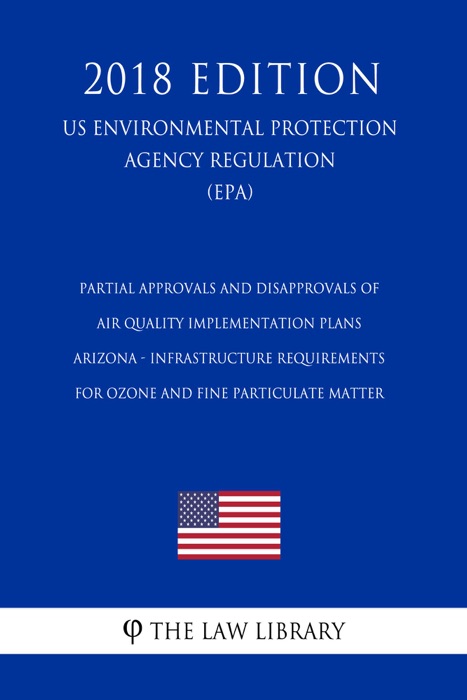 Partial Approvals and Disapprovals of Air Quality Implementation Plans - Arizona - Infrastructure Requirements for Ozone and Fine Particulate Matter (US Environmental Protection Agency Regulation) (EPA) (2018 Edition)