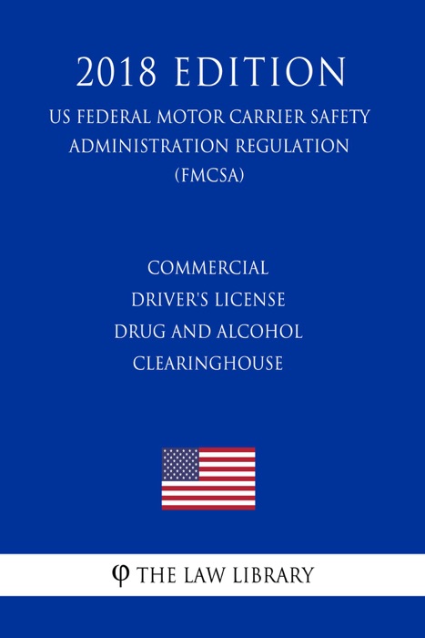 Commercial Driver's License Drug and Alcohol Clearinghouse (US Federal Motor Carrier Safety Administration Regulation) (FMCSA) (2018 Edition)