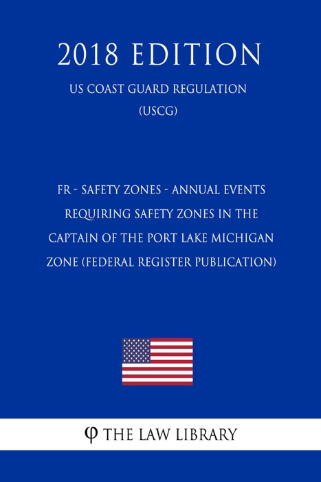 FR - Safety Zones - Annual Events Requiring Safety Zones in the Captain of the Port Lake Michigan Zone (Federal Register Publication) (US Coast Guard Regulation) (USCG) (2018 Edition)