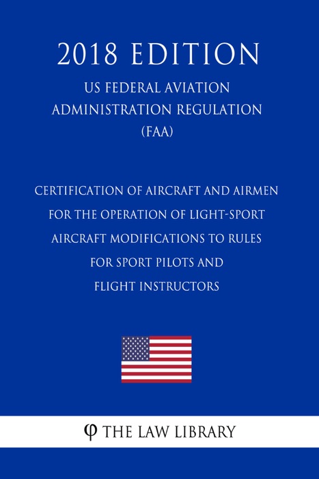 Certification of Aircraft and Airmen for the Operation of Light-Sport Aircraft - Modifications to Rules for Sport Pilots and Flight Instructors (US Federal Aviation Administration Regulation) (FAA) (2018 Edition)