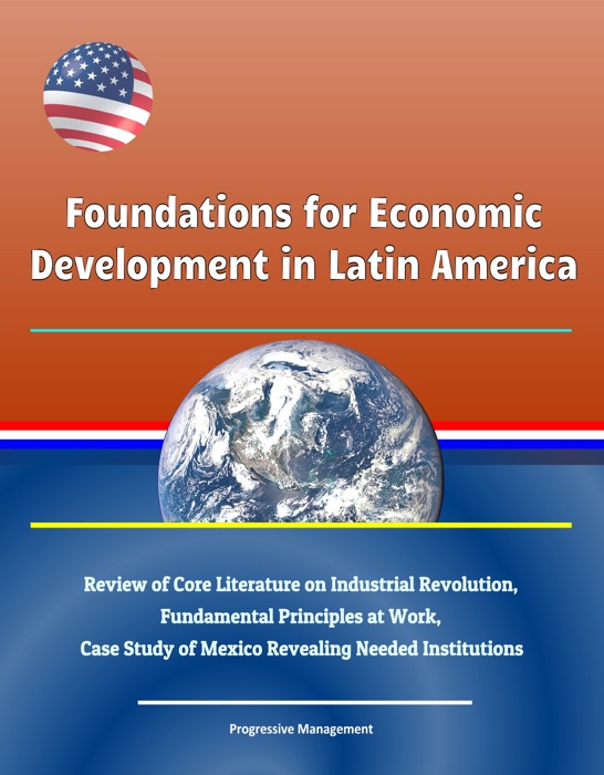 Foundations for Economic Development in Latin America: Review of Core Literature on Industrial Revolution, Fundamental Principles at Work, Case Study of Mexico Revealing Needed Institutions