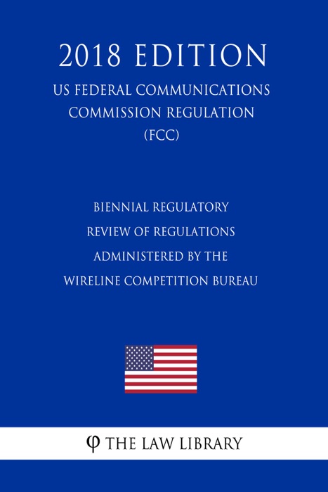 Biennial Regulatory Review of Regulations Administered by the Wireline Competition Bureau (US Federal Communications Commission Regulation) (FCC) (2018 Edition)