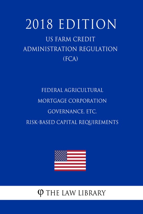 Federal Agricultural Mortgage Corporation Governance, etc. - Risk-Based Capital Requirements (US Farm Credit Administration Regulation) (FCA) (2018 Edition)