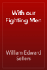 With our Fighting Men - William Edward Sellers