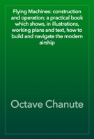 Flying Machines: construction and operation; a practical book which shows, in illustrations, working plans and text, how to build and navigate the modern airship