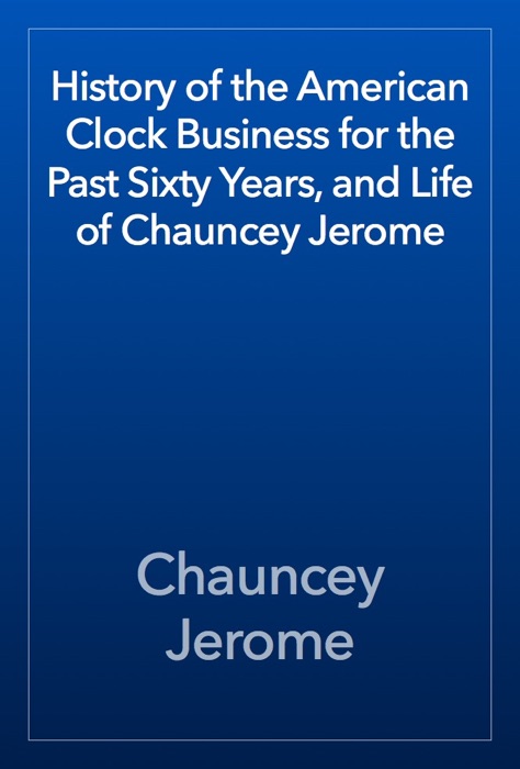 History of the American Clock Business for the Past Sixty Years, and Life of Chauncey Jerome