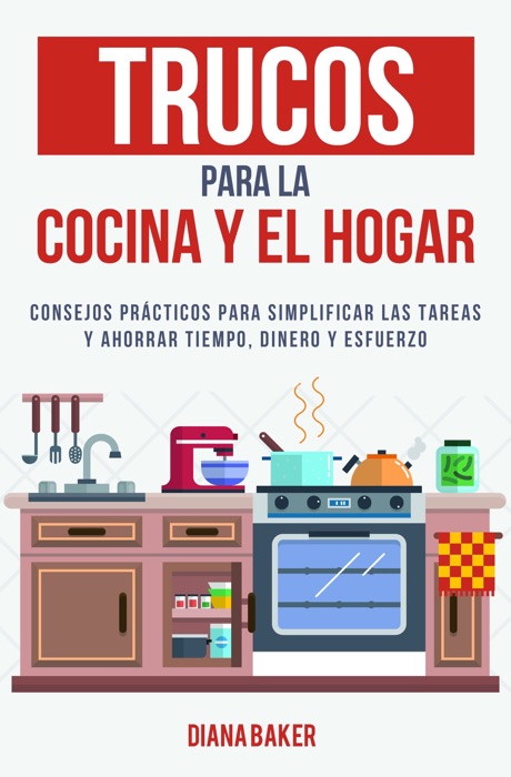 Trucos para la cocina y el hogar: Consejos prácticos para simplificar las tareas y ahorrar tiempo, dinero y esfuerzo