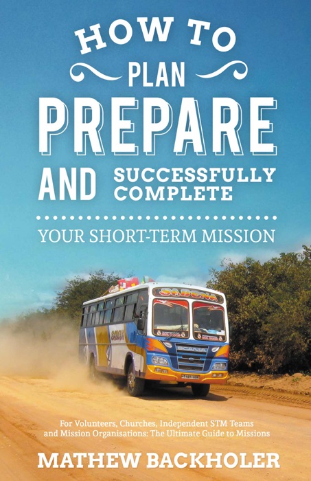 How to Plan, Prepare and Successfully Complete Your Short-Term Mission, For Volunteers, Churches, Independent STM Teams and Mission Organisations