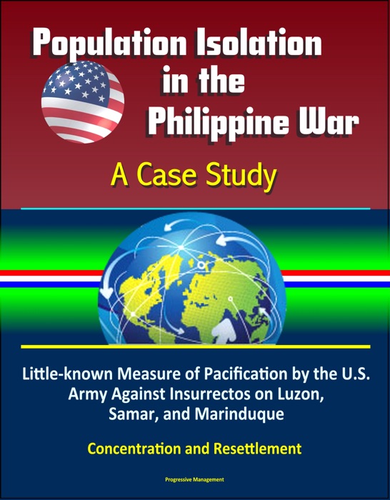 Population Isolation in the Philippine War: A Case Study - Little-known Measure of Pacification by the U.S. Army Against Insurrectos on Luzon, Samar, and Marinduque, Concentration and Resettlement