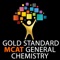 Gold Standard MCAT (Medical College Admission Test) General Chemistry flashcards application contains the most tested MCAT General Chemistry topics and concepts summarized using 107 high quality probing questions that are divided into 3 categories: Basic, Most Tested and MCAT 45